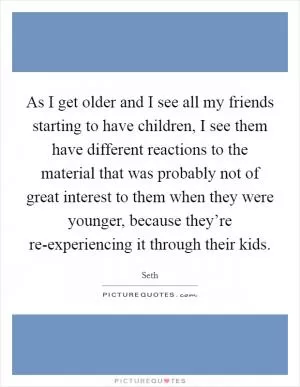 As I get older and I see all my friends starting to have children, I see them have different reactions to the material that was probably not of great interest to them when they were younger, because they’re re-experiencing it through their kids Picture Quote #1