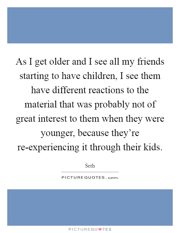 As I get older and I see all my friends starting to have children, I see them have different reactions to the material that was probably not of great interest to them when they were younger, because they're re-experiencing it through their kids. Picture Quote #1