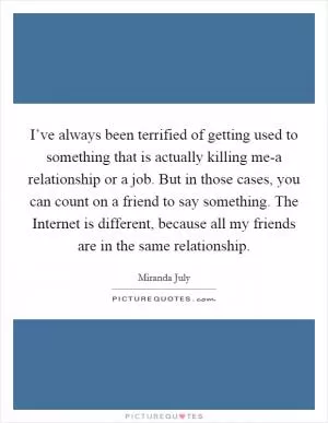 I’ve always been terrified of getting used to something that is actually killing me-a relationship or a job. But in those cases, you can count on a friend to say something. The Internet is different, because all my friends are in the same relationship Picture Quote #1