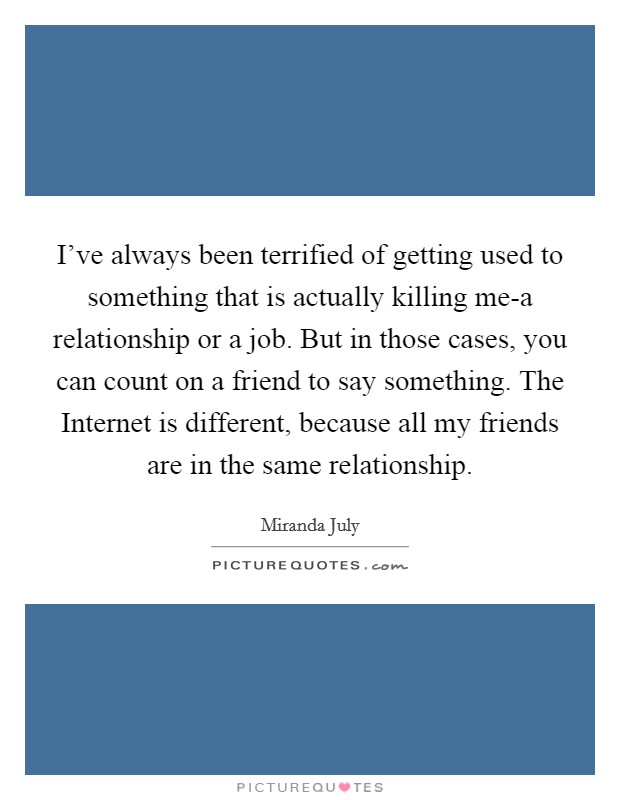 I've always been terrified of getting used to something that is actually killing me-a relationship or a job. But in those cases, you can count on a friend to say something. The Internet is different, because all my friends are in the same relationship. Picture Quote #1