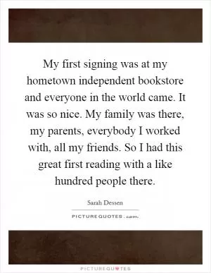 My first signing was at my hometown independent bookstore and everyone in the world came. It was so nice. My family was there, my parents, everybody I worked with, all my friends. So I had this great first reading with a like hundred people there Picture Quote #1