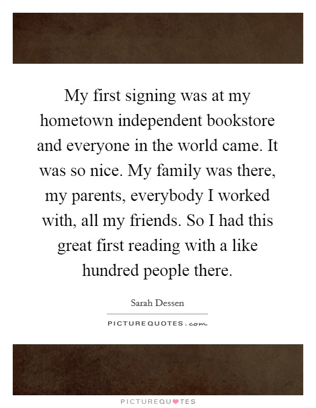 My first signing was at my hometown independent bookstore and everyone in the world came. It was so nice. My family was there, my parents, everybody I worked with, all my friends. So I had this great first reading with a like hundred people there. Picture Quote #1