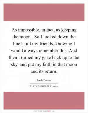As impossible, in fact, as keeping the moon...So I looked down the line at all my friends, knowing I would always remember this. And then I turned my gaze back up to the sky, and put my faith in that moon and its return Picture Quote #1
