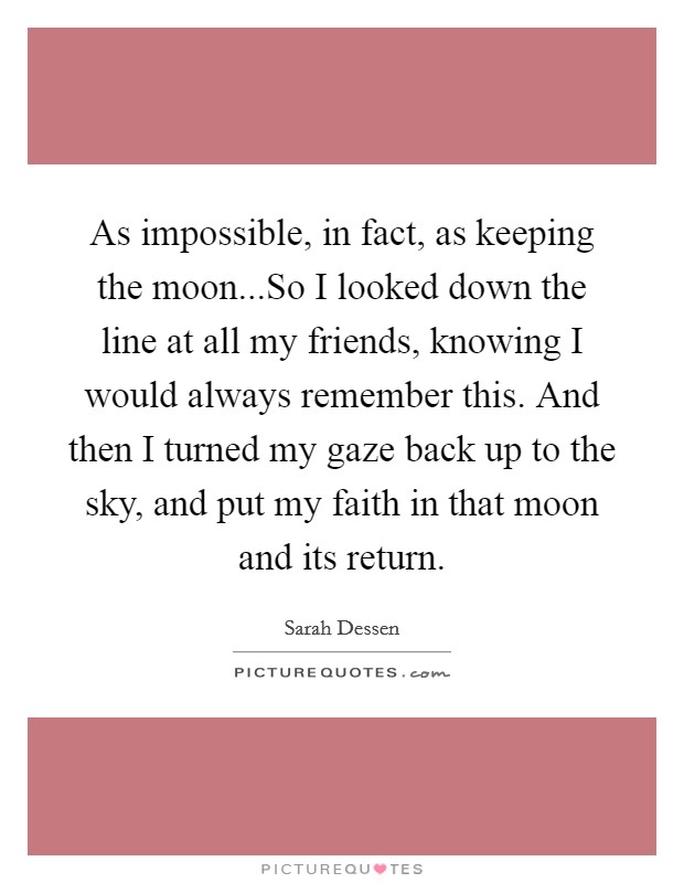 As impossible, in fact, as keeping the moon...So I looked down the line at all my friends, knowing I would always remember this. And then I turned my gaze back up to the sky, and put my faith in that moon and its return. Picture Quote #1