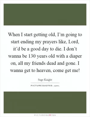 When I start getting old, I’m going to start ending my prayers like, Lord, it’d be a good day to die. I don’t wanna be 130 years old with a diaper on, all my friends dead and gone. I wanna get to heaven, come get me! Picture Quote #1