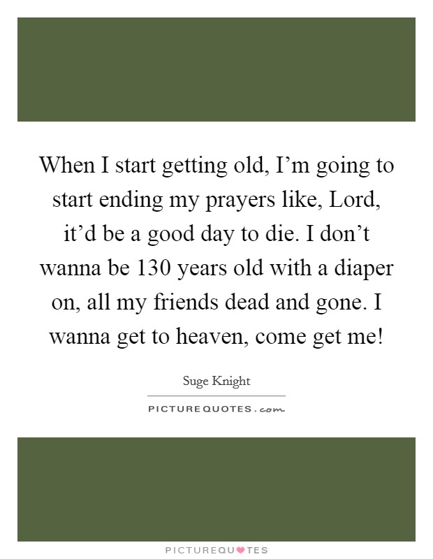 When I start getting old, I'm going to start ending my prayers like, Lord, it'd be a good day to die. I don't wanna be 130 years old with a diaper on, all my friends dead and gone. I wanna get to heaven, come get me! Picture Quote #1
