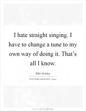 I hate straight singing. I have to change a tune to my own way of doing it. That’s all I know Picture Quote #1