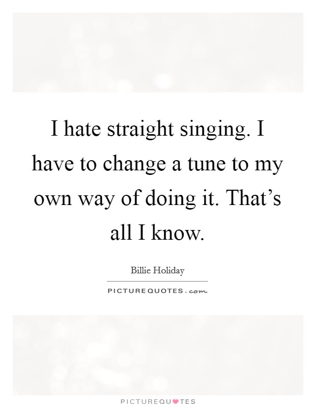 I hate straight singing. I have to change a tune to my own way of doing it. That's all I know. Picture Quote #1
