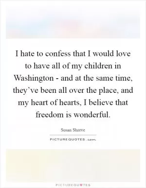 I hate to confess that I would love to have all of my children in Washington - and at the same time, they’ve been all over the place, and my heart of hearts, I believe that freedom is wonderful Picture Quote #1