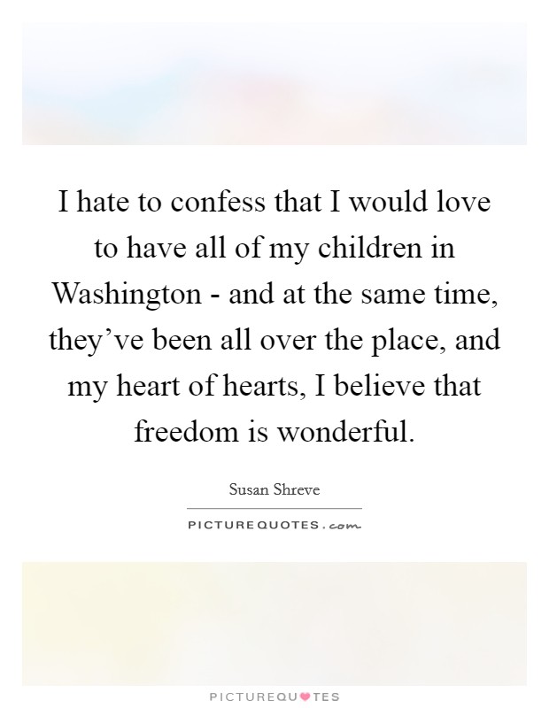 I hate to confess that I would love to have all of my children in Washington - and at the same time, they've been all over the place, and my heart of hearts, I believe that freedom is wonderful. Picture Quote #1