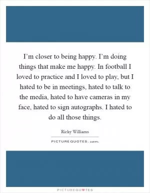I’m closer to being happy. I’m doing things that make me happy. In football I loved to practice and I loved to play, but I hated to be in meetings, hated to talk to the media, hated to have cameras in my face, hated to sign autographs. I hated to do all those things Picture Quote #1