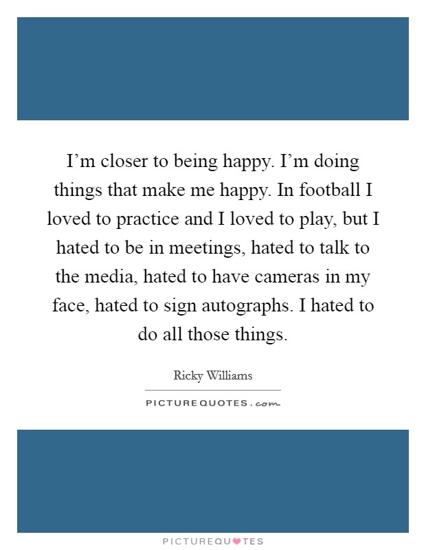 I'm closer to being happy. I'm doing things that make me happy. In football I loved to practice and I loved to play, but I hated to be in meetings, hated to talk to the media, hated to have cameras in my face, hated to sign autographs. I hated to do all those things. Picture Quote #1