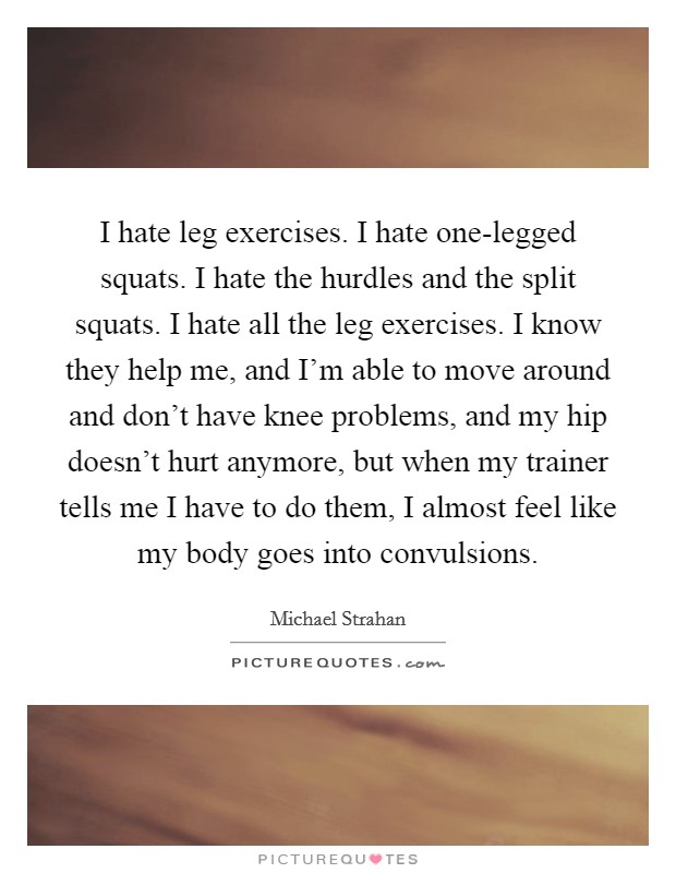 I hate leg exercises. I hate one-legged squats. I hate the hurdles and the split squats. I hate all the leg exercises. I know they help me, and I'm able to move around and don't have knee problems, and my hip doesn't hurt anymore, but when my trainer tells me I have to do them, I almost feel like my body goes into convulsions. Picture Quote #1
