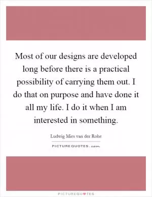Most of our designs are developed long before there is a practical possibility of carrying them out. I do that on purpose and have done it all my life. I do it when I am interested in something Picture Quote #1