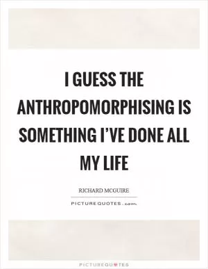 I guess the anthropomorphising is something I’ve done all my life Picture Quote #1