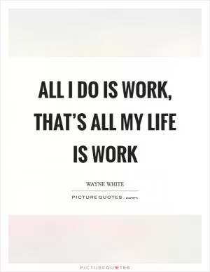 All I do is work, that’s all my life is work Picture Quote #1