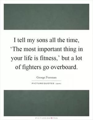 I tell my sons all the time, ‘The most important thing in your life is fitness,’ but a lot of fighters go overboard Picture Quote #1