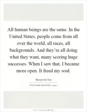 All human beings are the same. In the United States, people come from all over the world, all races, all backgrounds. And they’re all doing what they want, many scoring huge successes. When I saw that, I became more open. It freed my soul Picture Quote #1