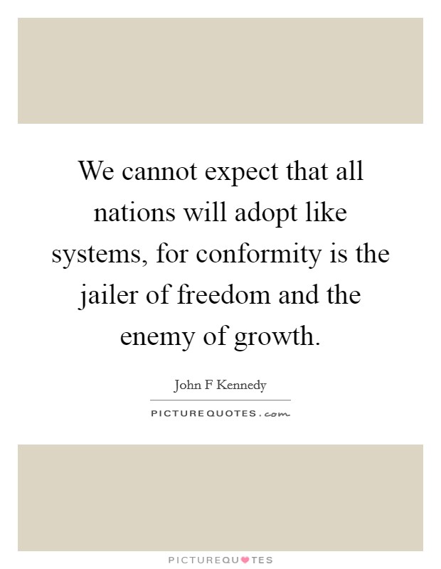We cannot expect that all nations will adopt like systems, for conformity is the jailer of freedom and the enemy of growth. Picture Quote #1