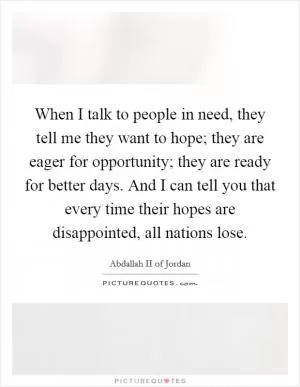 When I talk to people in need, they tell me they want to hope; they are eager for opportunity; they are ready for better days. And I can tell you that every time their hopes are disappointed, all nations lose Picture Quote #1