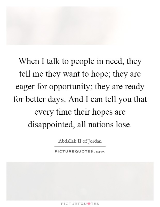 When I talk to people in need, they tell me they want to hope; they are eager for opportunity; they are ready for better days. And I can tell you that every time their hopes are disappointed, all nations lose. Picture Quote #1