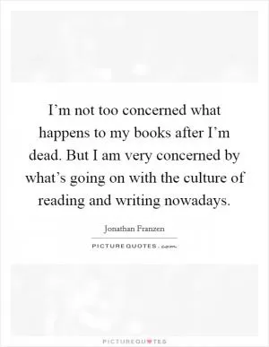 I’m not too concerned what happens to my books after I’m dead. But I am very concerned by what’s going on with the culture of reading and writing nowadays Picture Quote #1