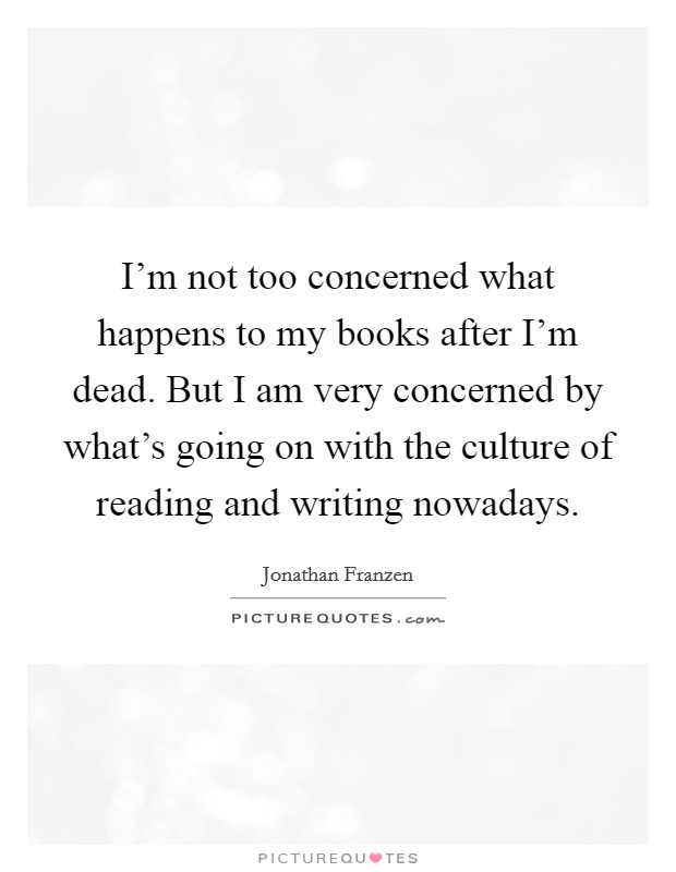 I'm not too concerned what happens to my books after I'm dead. But I am very concerned by what's going on with the culture of reading and writing nowadays. Picture Quote #1