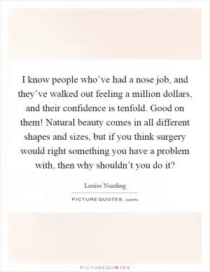 I know people who’ve had a nose job, and they’ve walked out feeling a million dollars, and their confidence is tenfold. Good on them! Natural beauty comes in all different shapes and sizes, but if you think surgery would right something you have a problem with, then why shouldn’t you do it? Picture Quote #1