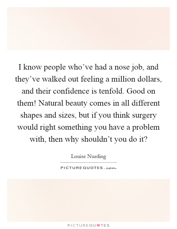 I know people who've had a nose job, and they've walked out feeling a million dollars, and their confidence is tenfold. Good on them! Natural beauty comes in all different shapes and sizes, but if you think surgery would right something you have a problem with, then why shouldn't you do it? Picture Quote #1