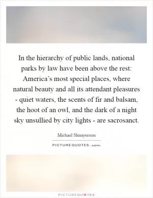 In the hierarchy of public lands, national parks by law have been above the rest: America’s most special places, where natural beauty and all its attendant pleasures - quiet waters, the scents of fir and balsam, the hoot of an owl, and the dark of a night sky unsullied by city lights - are sacrosanct Picture Quote #1