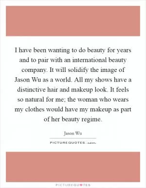 I have been wanting to do beauty for years and to pair with an international beauty company. It will solidify the image of Jason Wu as a world. All my shows have a distinctive hair and makeup look. It feels so natural for me; the woman who wears my clothes would have my makeup as part of her beauty regime Picture Quote #1
