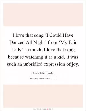I love that song ‘I Could Have Danced All Night’ from ‘My Fair Lady’ so much. I love that song because watching it as a kid, it was such an unbridled expression of joy Picture Quote #1