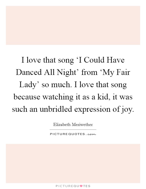 I love that song ‘I Could Have Danced All Night' from ‘My Fair Lady' so much. I love that song because watching it as a kid, it was such an unbridled expression of joy. Picture Quote #1
