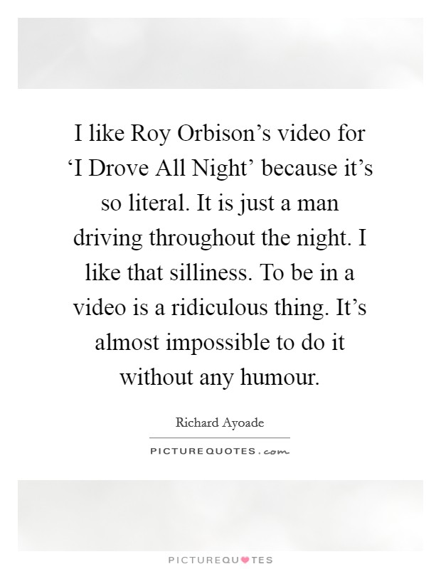 I like Roy Orbison's video for ‘I Drove All Night' because it's so literal. It is just a man driving throughout the night. I like that silliness. To be in a video is a ridiculous thing. It's almost impossible to do it without any humour. Picture Quote #1