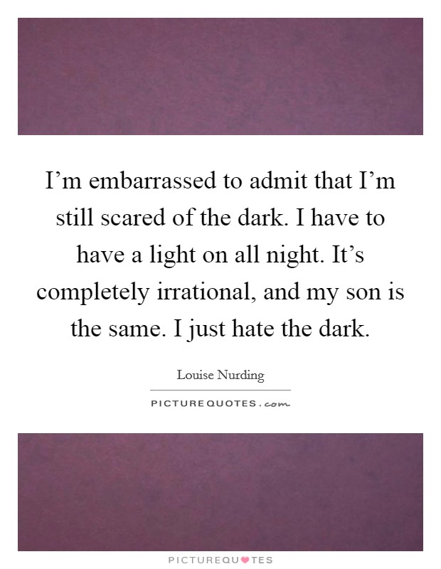 I'm embarrassed to admit that I'm still scared of the dark. I have to have a light on all night. It's completely irrational, and my son is the same. I just hate the dark. Picture Quote #1