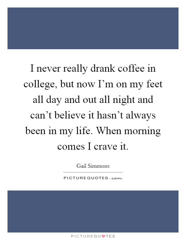 I never really drank coffee in college, but now I'm on my feet all day and out all night and can't believe it hasn't always been in my life. When morning comes I crave it. Picture Quote #1