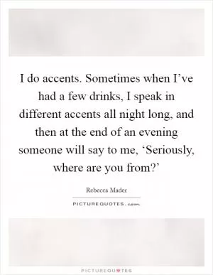 I do accents. Sometimes when I’ve had a few drinks, I speak in different accents all night long, and then at the end of an evening someone will say to me, ‘Seriously, where are you from?’ Picture Quote #1