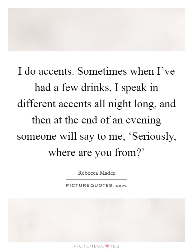I do accents. Sometimes when I've had a few drinks, I speak in different accents all night long, and then at the end of an evening someone will say to me, ‘Seriously, where are you from?' Picture Quote #1