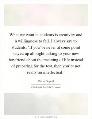 What we want in students is creativity and a willingness to fail. I always say to students, ‘If you’ve never at some point stayed up all night talking to your new boyfriend about the meaning of life instead of preparing for the test, then you’re not really an intellectual.’ Picture Quote #1