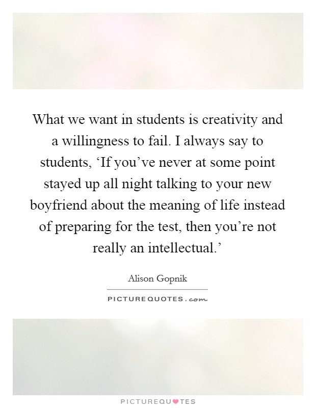 What we want in students is creativity and a willingness to fail. I always say to students, ‘If you've never at some point stayed up all night talking to your new boyfriend about the meaning of life instead of preparing for the test, then you're not really an intellectual.' Picture Quote #1