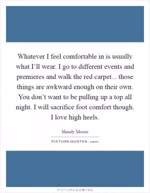 Whatever I feel comfortable in is usually what I’ll wear. I go to different events and premieres and walk the red carpet... those things are awkward enough on their own. You don’t want to be pulling up a top all night. I will sacrifice foot comfort though. I love high heels Picture Quote #1