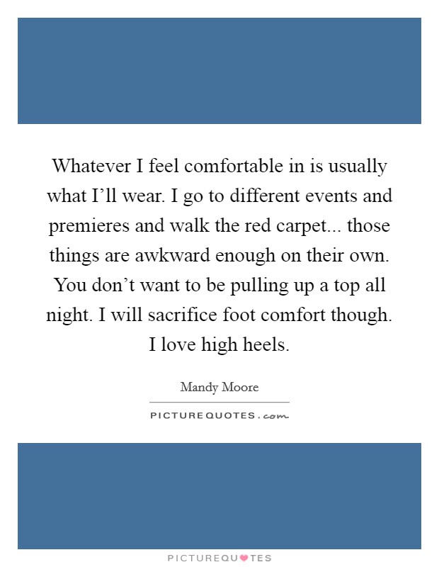 Whatever I feel comfortable in is usually what I'll wear. I go to different events and premieres and walk the red carpet... those things are awkward enough on their own. You don't want to be pulling up a top all night. I will sacrifice foot comfort though. I love high heels. Picture Quote #1