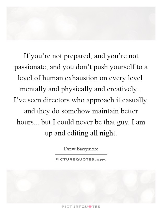 If you're not prepared, and you're not passionate, and you don't push yourself to a level of human exhaustion on every level, mentally and physically and creatively... I've seen directors who approach it casually, and they do somehow maintain better hours... but I could never be that guy. I am up and editing all night. Picture Quote #1