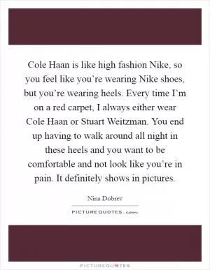Cole Haan is like high fashion Nike, so you feel like you’re wearing Nike shoes, but you’re wearing heels. Every time I’m on a red carpet, I always either wear Cole Haan or Stuart Weitzman. You end up having to walk around all night in these heels and you want to be comfortable and not look like you’re in pain. It definitely shows in pictures Picture Quote #1