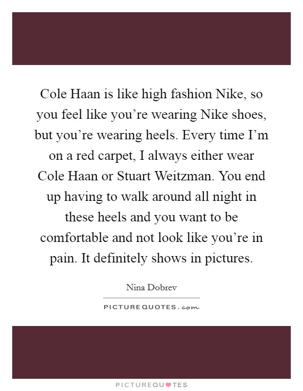 Cole Haan is like high fashion Nike, so you feel like you're wearing Nike shoes, but you're wearing heels. Every time I'm on a red carpet, I always either wear Cole Haan or Stuart Weitzman. You end up having to walk around all night in these heels and you want to be comfortable and not look like you're in pain. It definitely shows in pictures. Picture Quote #1