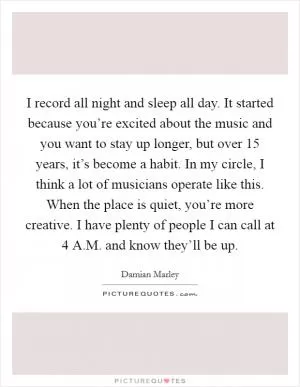 I record all night and sleep all day. It started because you’re excited about the music and you want to stay up longer, but over 15 years, it’s become a habit. In my circle, I think a lot of musicians operate like this. When the place is quiet, you’re more creative. I have plenty of people I can call at 4 A.M. and know they’ll be up Picture Quote #1