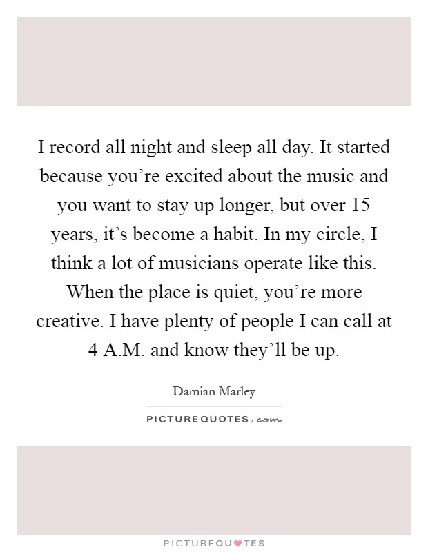I record all night and sleep all day. It started because you're excited about the music and you want to stay up longer, but over 15 years, it's become a habit. In my circle, I think a lot of musicians operate like this. When the place is quiet, you're more creative. I have plenty of people I can call at 4 A.M. and know they'll be up. Picture Quote #1