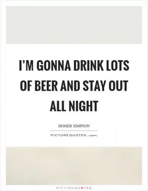 I’m gonna drink lots of beer and stay out all night Picture Quote #1