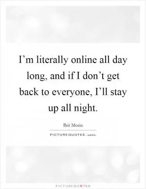 I’m literally online all day long, and if I don’t get back to everyone, I’ll stay up all night Picture Quote #1