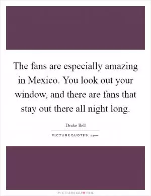 The fans are especially amazing in Mexico. You look out your window, and there are fans that stay out there all night long Picture Quote #1